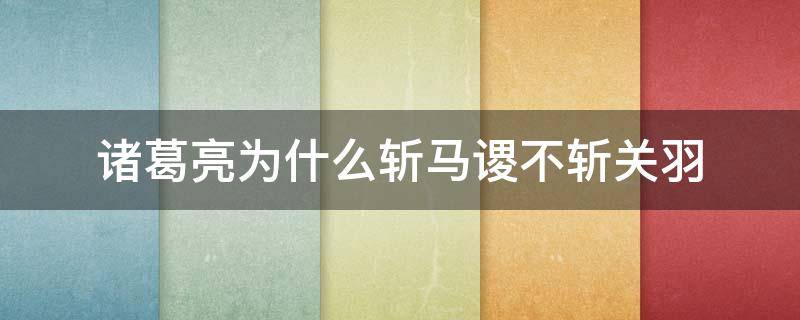 诸葛亮为什么斩马谡不斩关羽（诸葛亮为何不杀关羽而杀马谡）