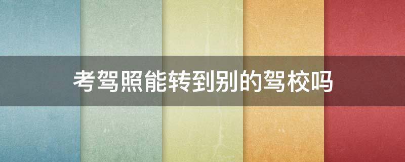 考驾照能转到别的驾校吗 考驾照能转到别的驾校吗需要多少钱
