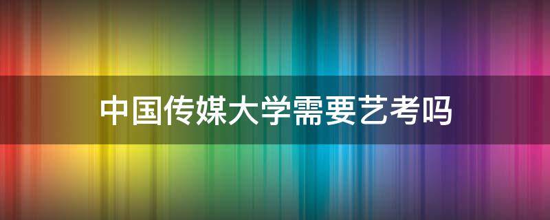 中国传媒大学需要艺考吗 中国传媒大学需要艺考吗?新闻专业