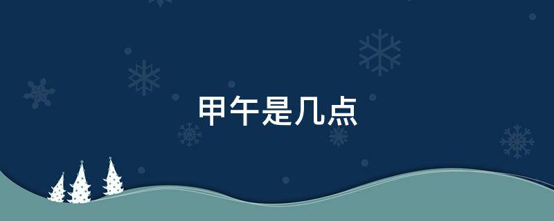 甲午是几点（甲午是几点到几点钟,乙未是几点）