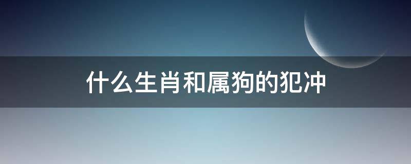 什么生肖和属狗的犯冲（属狗犯冲生肖是什么）