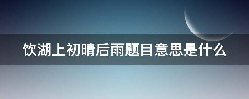 饮湖上初晴后雨题目意思是什么（饮湖上初晴后雨这个诗题的意思是什么）