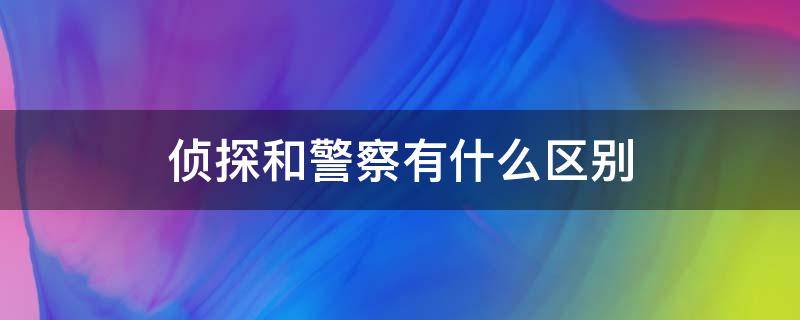 侦探和警察有什么区别（警察和刑侦有什么区别）