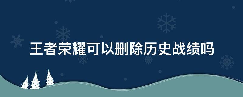 王者荣耀可以删除历史战绩吗（王者荣耀可以删除历史战绩吗?）