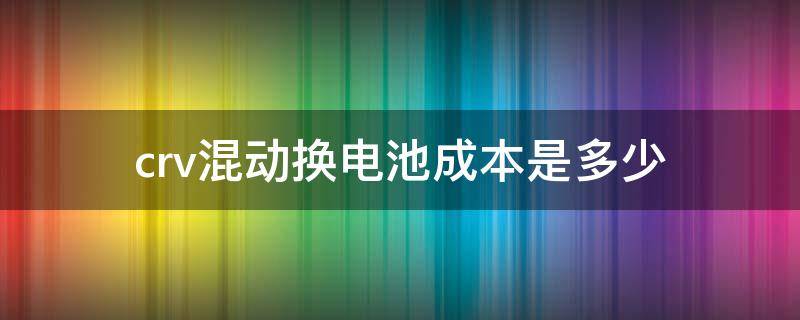 crv混动换电池成本是多少（混动crv更换电池费用）