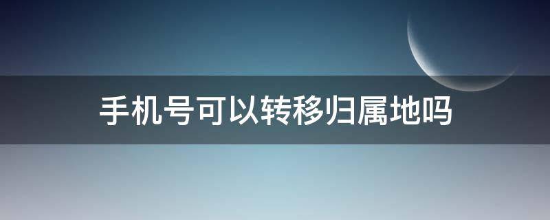 手机号可以转移归属地吗 手机号码归属地能转移吗