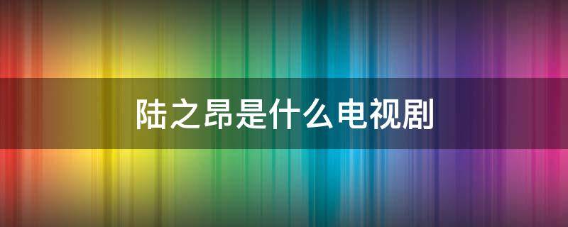 陆之昂是什么电视剧 陆之昂是什么电视剧扮演者