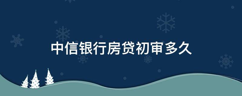 中信银行房贷初审多久（中信银行房贷预审批要多久）