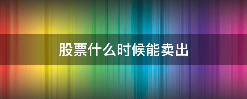 股票什么时候能卖出（股票什么时候能卖出?）