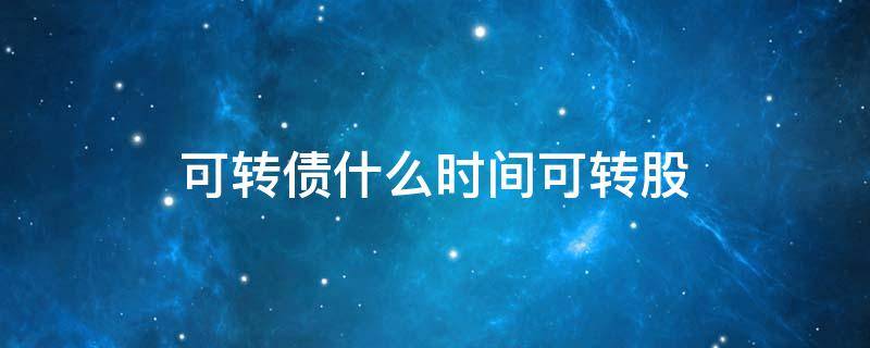 可转债什么时间可转股（可转债什么时间可以转股）