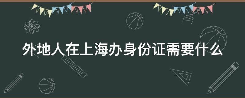 外地人在上海办身份证需要什么（外地人在上海办身份证需要什么手续）