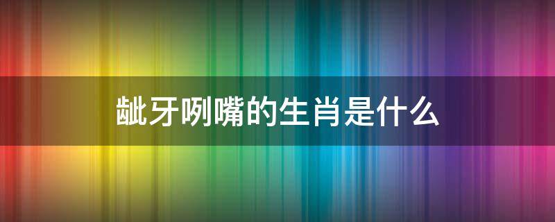 龇牙咧嘴的生肖是什么（龇牙咧嘴的生肖是什么动物）