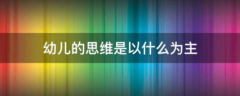 幼儿的思维是以什么为主 幼儿的思维是以什么为主,应注重引导幼儿通过