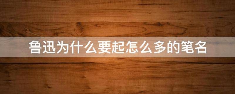 鲁迅为什么要起怎么多的笔名 鲁迅为什么用鲁迅做笔名