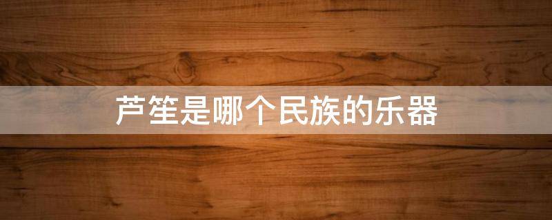 芦笙是哪个民族的乐器（芦笙是哪个民族的乐器 芦笙的所属民族）