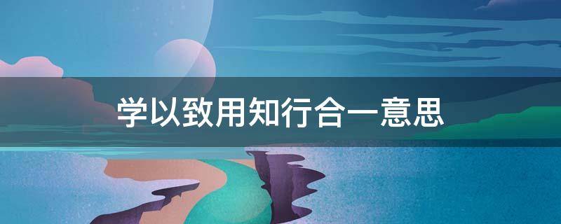 学以致用知行合一意思（学以致用知行合一什么意思）
