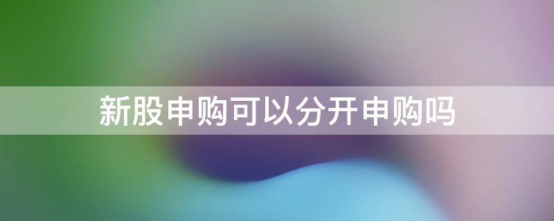 新股申购可以分开申购吗 申购新股一键申购还是分开申购