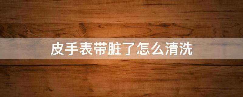皮手表带脏了怎么清洗 皮手表带脏了如何清洗