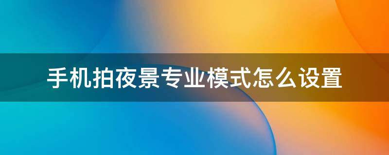 手机拍夜景专业模式怎么设置 怎么用手机专业模式拍夜景