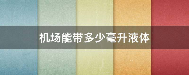 机场能带多少毫升液体 机场能带多少毫升液体上飞机