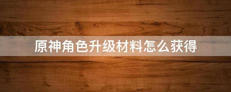 原神角色升级材料怎么获得（原神提升角色等级材料怎么获得）