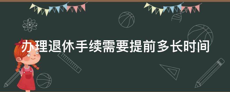 办理退休手续需要提前多长时间（办理退休手续提前多长时间可以办理）