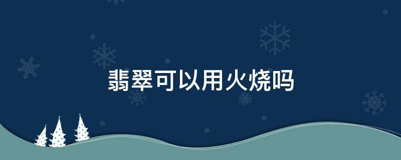 翡翠可以用火烧吗 翡翠拿火烧会怎么样