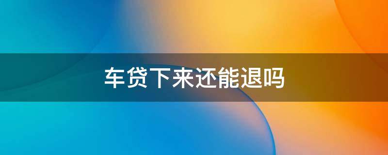 车贷下来还能退吗（车贷款下来了可以退吗）