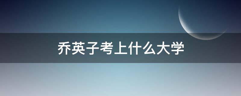 乔英子考上什么大学（乔英子大学去了哪里）