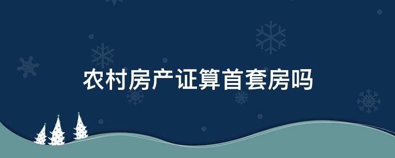 农村房产证算首套房吗 农村房产证算是首套房