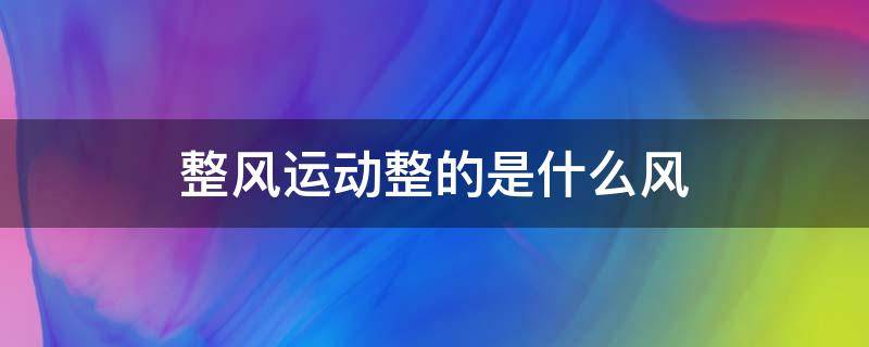整风运动整的是什么风 整风运动一是什么