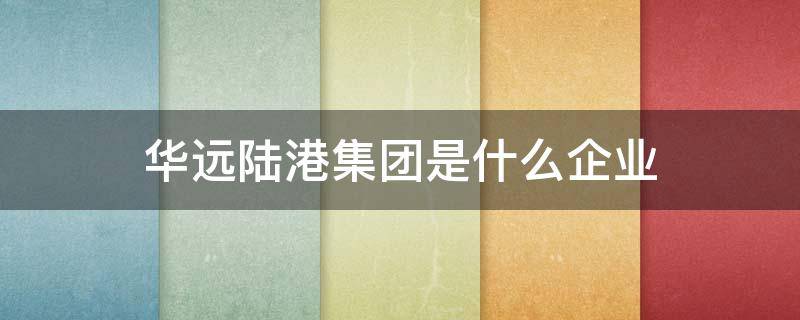 华远陆港集团是什么企业（华远陆港集团所属华远陆港资本运营有限公司）