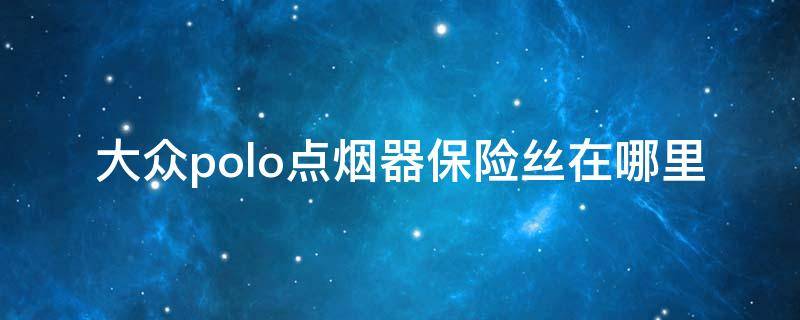 大众polo点烟器保险丝在哪里（大众polo点烟器保险丝在什么地方）