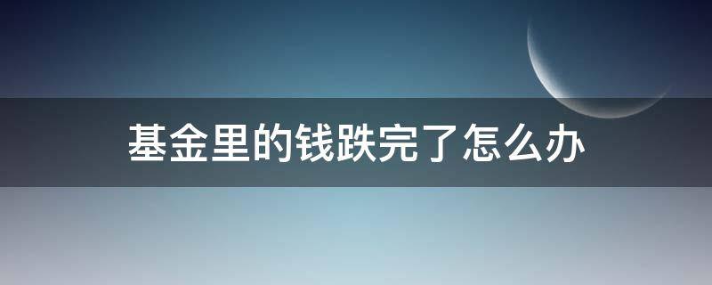 基金里的钱跌完了怎么办 基金里的钱跌完了怎么办会继续欠吗