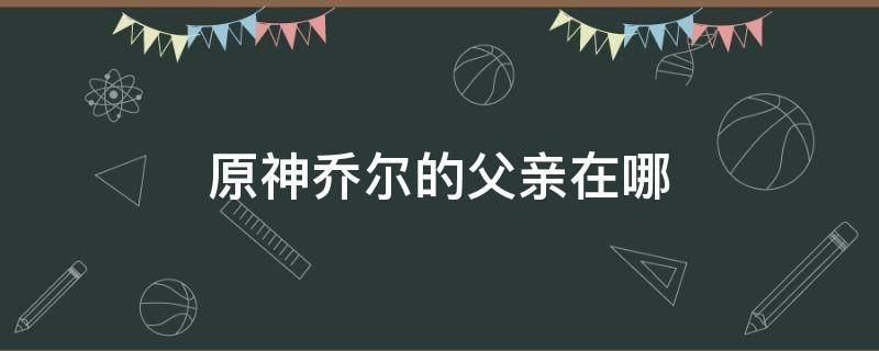 原神乔尔的父亲在哪（原神在哪找乔尔的父亲）