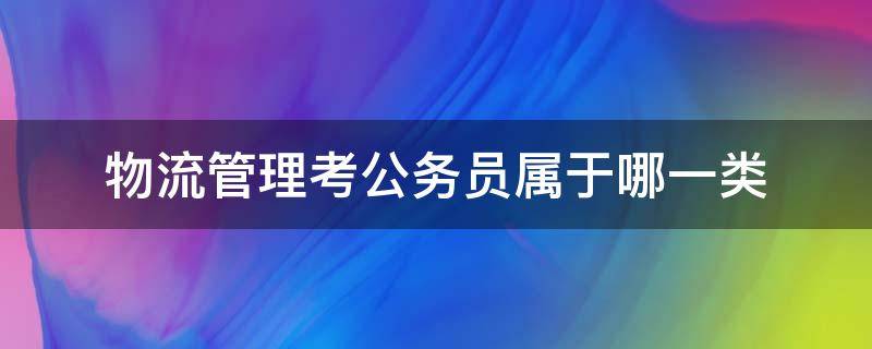 物流管理考公务员属于哪一类（物流管理考公务员属于哪一类2021）
