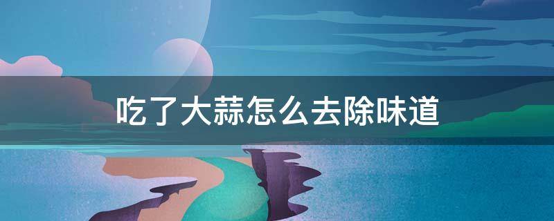 吃了大蒜怎么去除味道（吃完大蒜味道怎么去除）