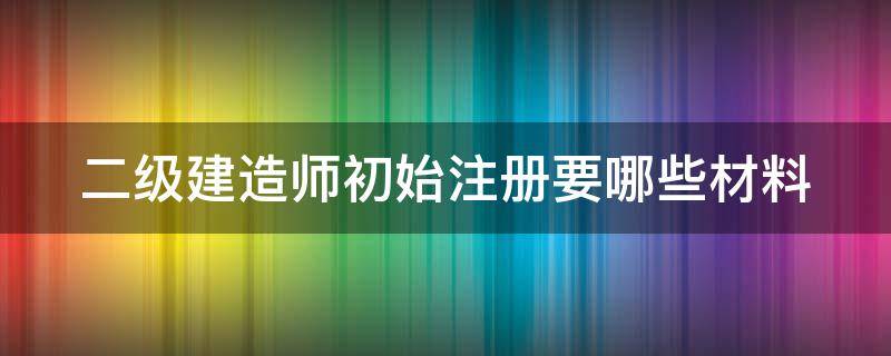 二级建造师初始注册要哪些材料（二级建造师初始注册要哪些材料呢）