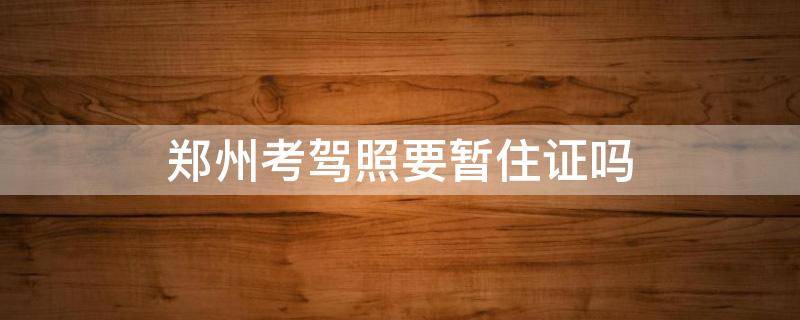 郑州考驾照要暂住证吗 郑州考驾照需要暂住证吗