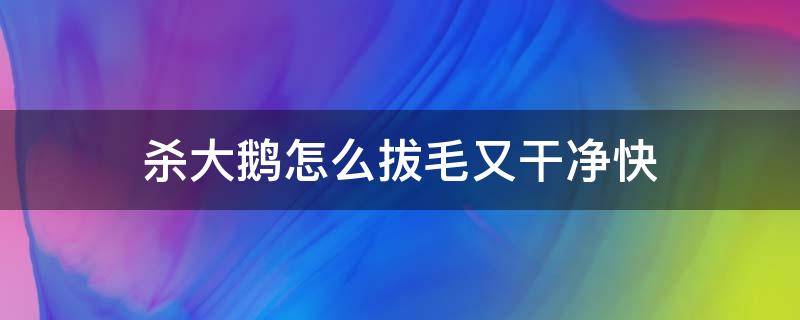 杀大鹅怎么拔毛又干净快 怎样杀鹅拔毛又快又干净