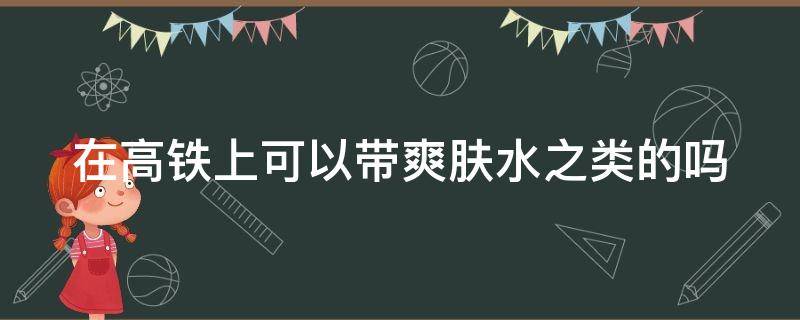 在高铁上可以带爽肤水之类的吗（在高铁上可以带爽肤水之类的吗）