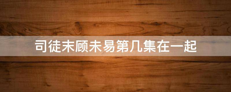 司徒末顾未易第几集在一起（顾未易跟司徒末表白是哪一集）