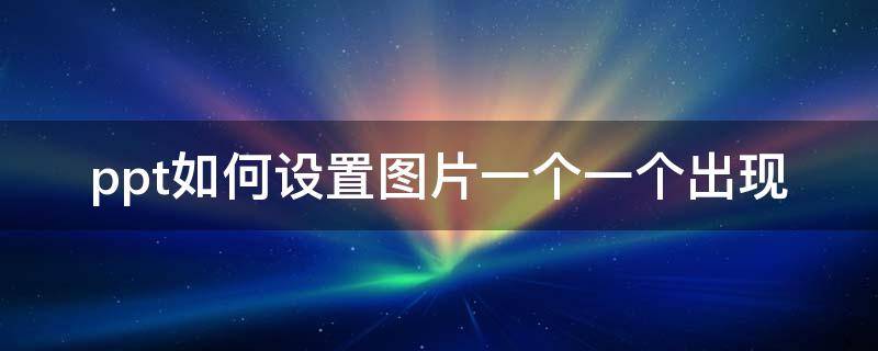 ppt如何设置图片一个一个出现 ppt如何设置图片一个一个出现后消失