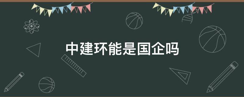 中建环能是国企吗 中建中环工程有限公司是国企吗