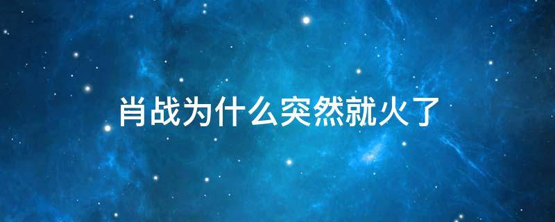 肖战为什么突然就火了（肖战为啥突然火了）