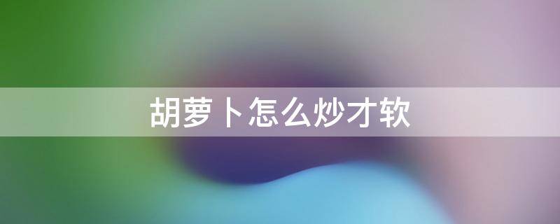 胡萝卜怎么炒才软 胡萝卜怎么炒才能软