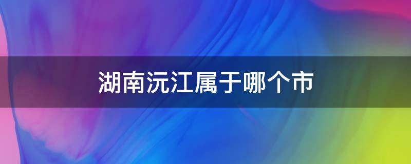 湖南沅江属于哪个市（湖南沅江属于哪个市离湖南永州）