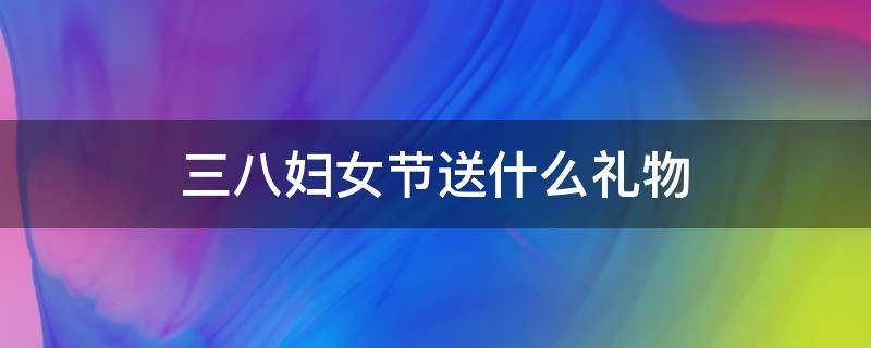 三八妇女节送什么礼物 三八妇女节送什么礼物给对象