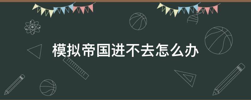 模拟帝国进不去怎么办（模拟帝国登陆不进去）