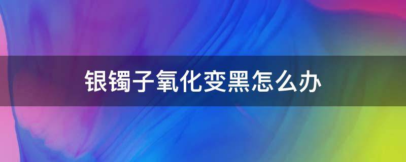 银镯子氧化变黑怎么办（银镯子氧化变黑了怎么办）